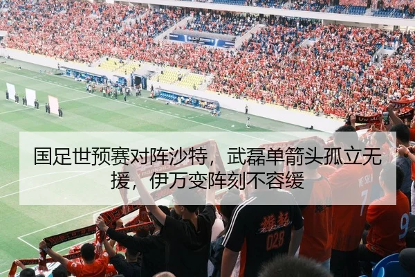 国足世预赛对阵沙特，武磊单箭头孤立无援，伊万变阵刻不容缓