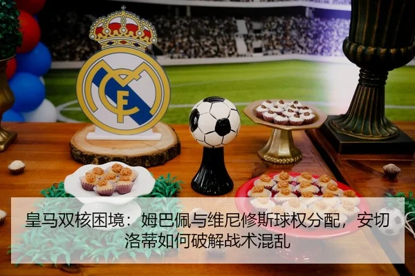 皇马双核困境：姆巴佩与维尼修斯球权分配，安切洛蒂如何破解战术混乱