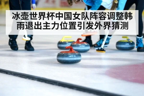 冰壶世界杯中国女队阵容调整韩雨退出主力位置引发外界猜测