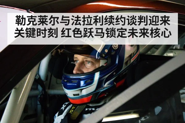 勒克莱尔与法拉利续约谈判迎来关键时刻 红色跃马锁定未来核心